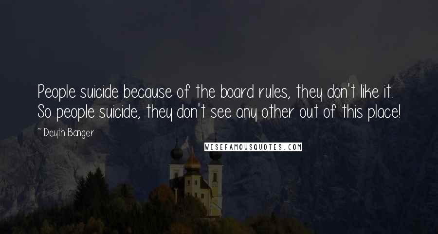 Deyth Banger Quotes: People suicide because of the board rules, they don't like it. So people suicide, they don't see any other out of this place!