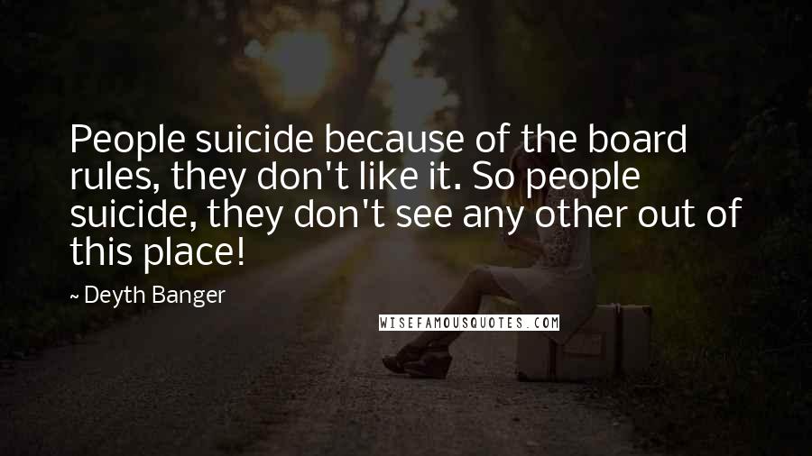 Deyth Banger Quotes: People suicide because of the board rules, they don't like it. So people suicide, they don't see any other out of this place!