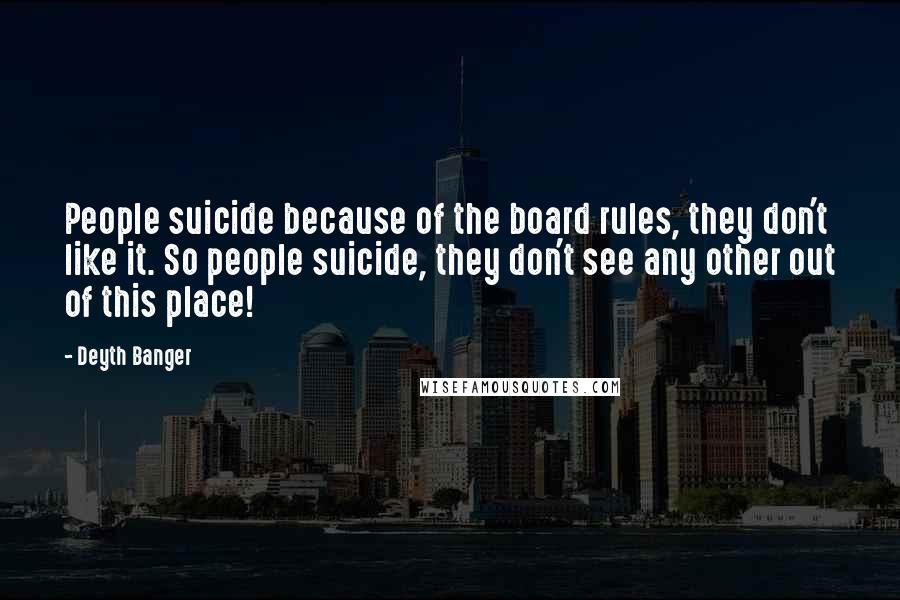 Deyth Banger Quotes: People suicide because of the board rules, they don't like it. So people suicide, they don't see any other out of this place!