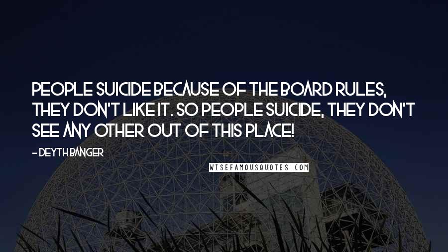 Deyth Banger Quotes: People suicide because of the board rules, they don't like it. So people suicide, they don't see any other out of this place!