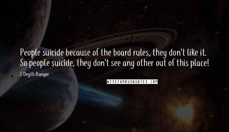 Deyth Banger Quotes: People suicide because of the board rules, they don't like it. So people suicide, they don't see any other out of this place!