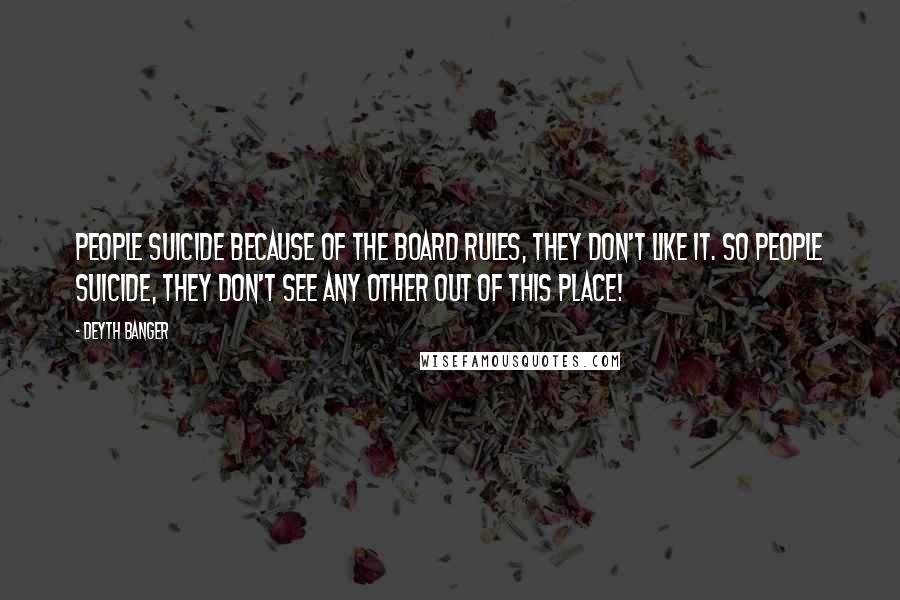 Deyth Banger Quotes: People suicide because of the board rules, they don't like it. So people suicide, they don't see any other out of this place!