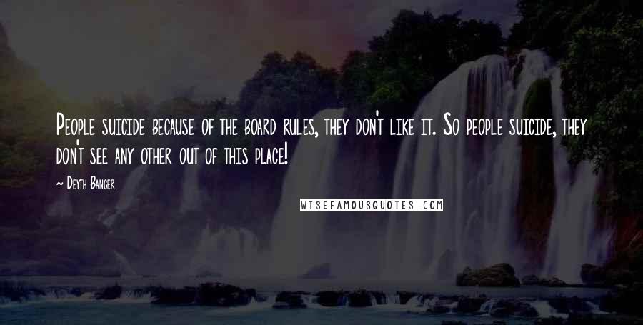 Deyth Banger Quotes: People suicide because of the board rules, they don't like it. So people suicide, they don't see any other out of this place!