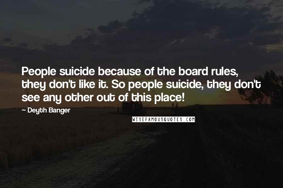 Deyth Banger Quotes: People suicide because of the board rules, they don't like it. So people suicide, they don't see any other out of this place!