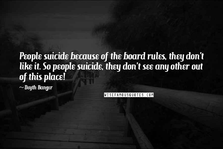 Deyth Banger Quotes: People suicide because of the board rules, they don't like it. So people suicide, they don't see any other out of this place!