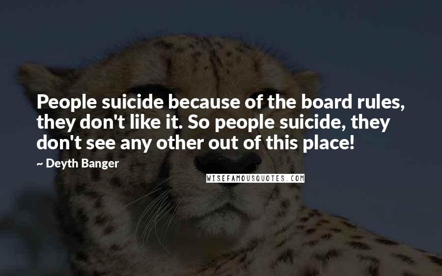 Deyth Banger Quotes: People suicide because of the board rules, they don't like it. So people suicide, they don't see any other out of this place!