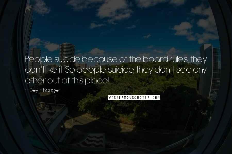 Deyth Banger Quotes: People suicide because of the board rules, they don't like it. So people suicide, they don't see any other out of this place!