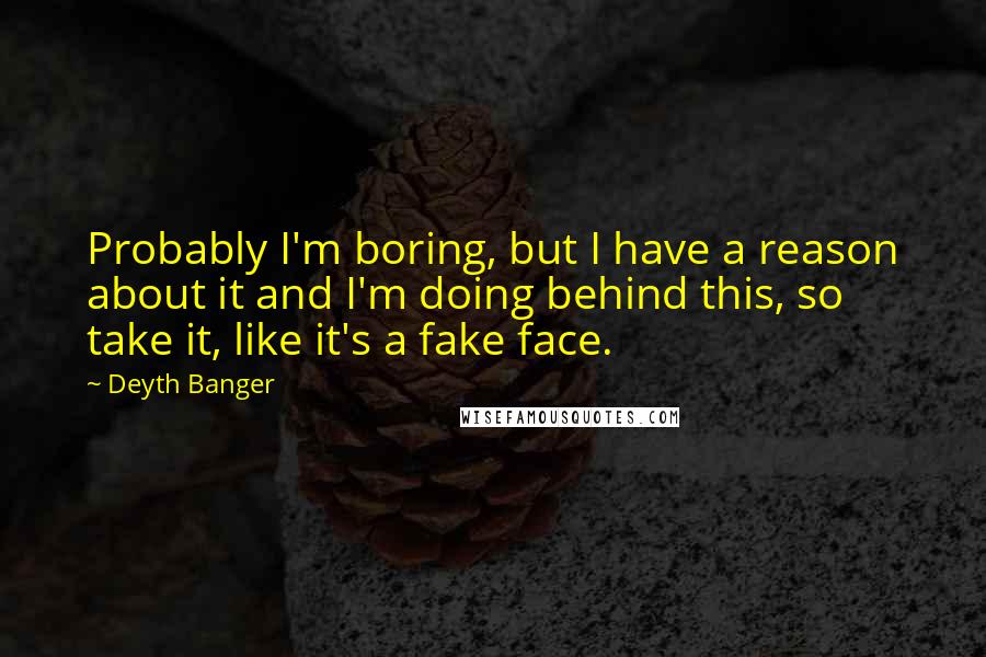 Deyth Banger Quotes: Probably I'm boring, but I have a reason about it and I'm doing behind this, so take it, like it's a fake face.