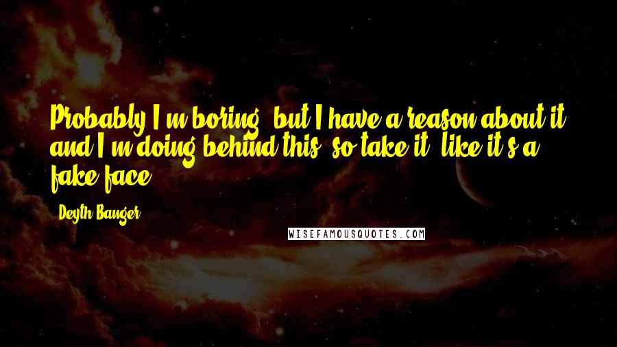 Deyth Banger Quotes: Probably I'm boring, but I have a reason about it and I'm doing behind this, so take it, like it's a fake face.