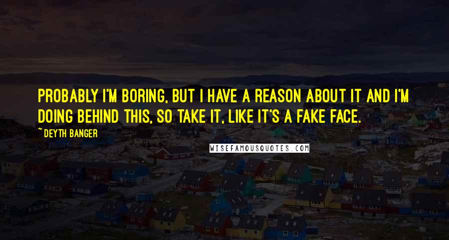 Deyth Banger Quotes: Probably I'm boring, but I have a reason about it and I'm doing behind this, so take it, like it's a fake face.