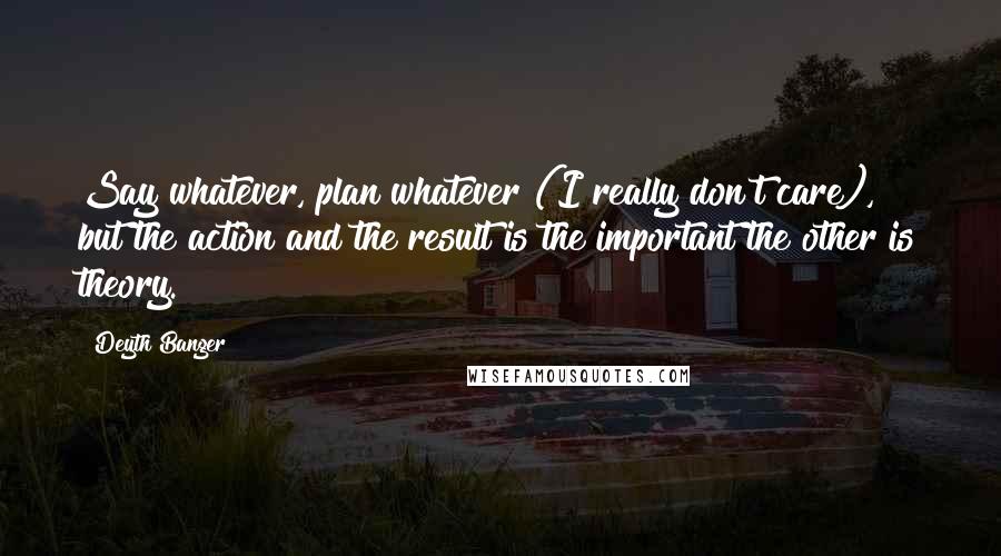 Deyth Banger Quotes: Say whatever, plan whatever (I really don't care), but the action and the result is the important the other is theory.