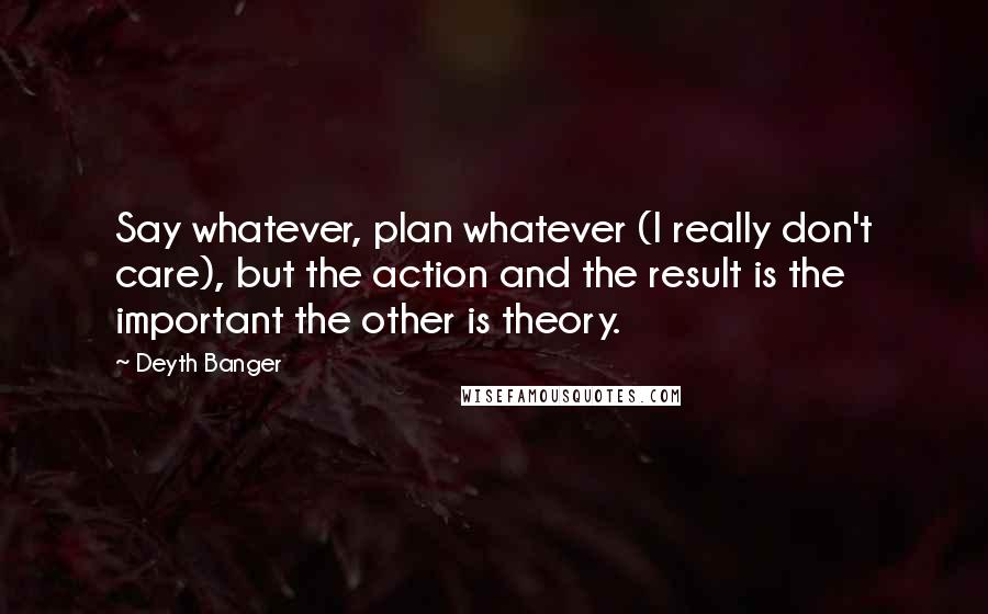 Deyth Banger Quotes: Say whatever, plan whatever (I really don't care), but the action and the result is the important the other is theory.