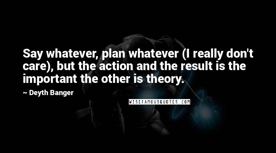 Deyth Banger Quotes: Say whatever, plan whatever (I really don't care), but the action and the result is the important the other is theory.