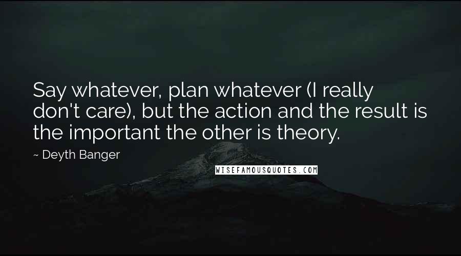 Deyth Banger Quotes: Say whatever, plan whatever (I really don't care), but the action and the result is the important the other is theory.