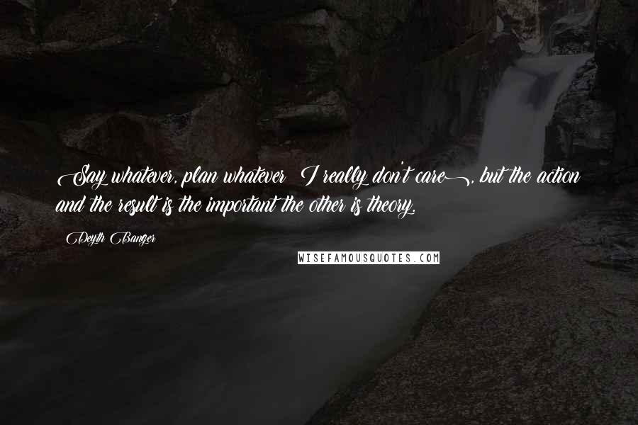Deyth Banger Quotes: Say whatever, plan whatever (I really don't care), but the action and the result is the important the other is theory.