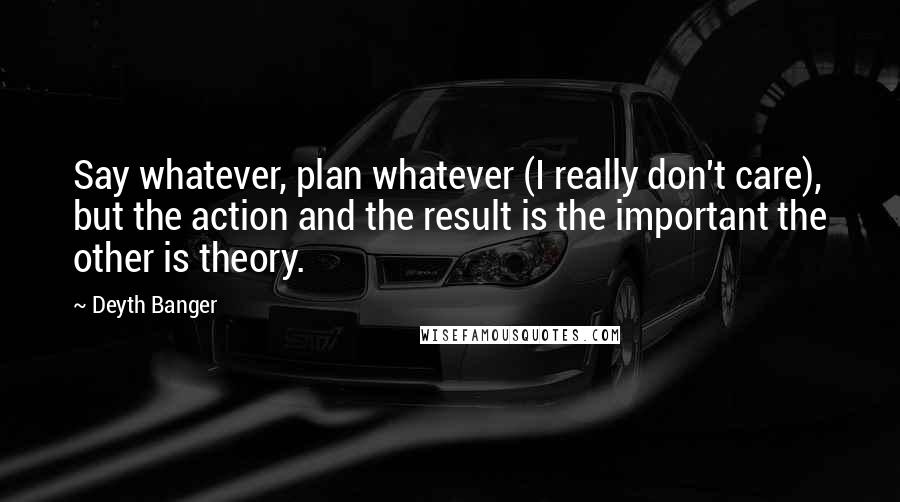 Deyth Banger Quotes: Say whatever, plan whatever (I really don't care), but the action and the result is the important the other is theory.