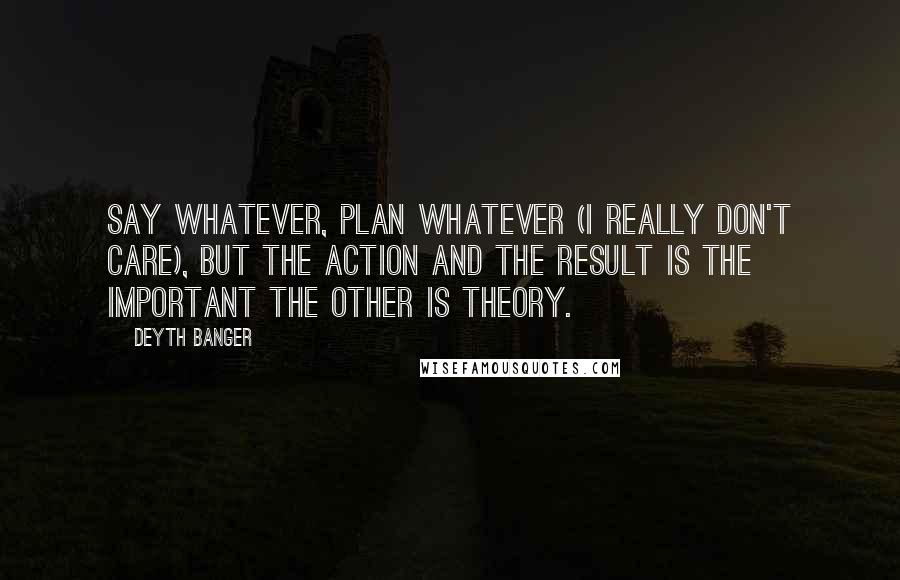 Deyth Banger Quotes: Say whatever, plan whatever (I really don't care), but the action and the result is the important the other is theory.
