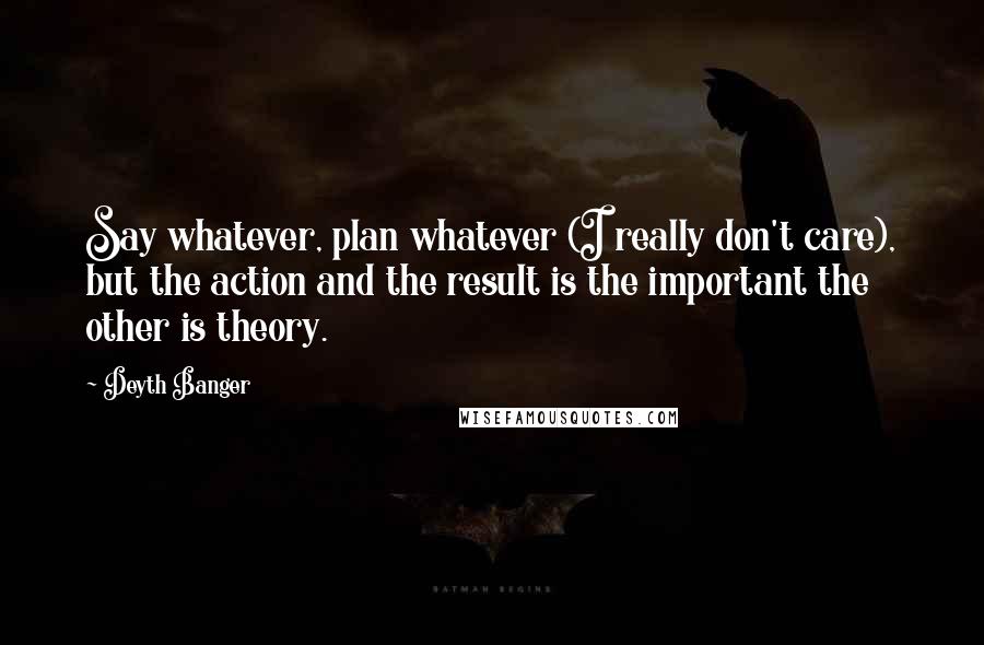 Deyth Banger Quotes: Say whatever, plan whatever (I really don't care), but the action and the result is the important the other is theory.
