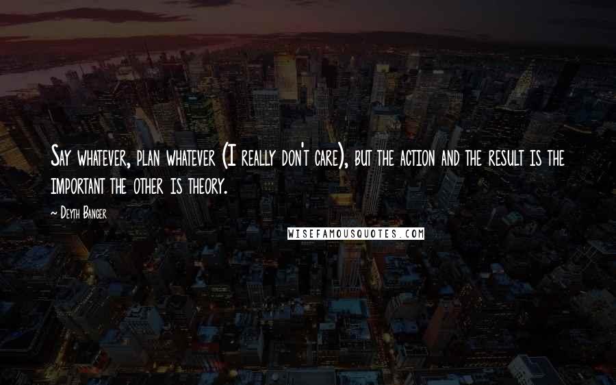 Deyth Banger Quotes: Say whatever, plan whatever (I really don't care), but the action and the result is the important the other is theory.