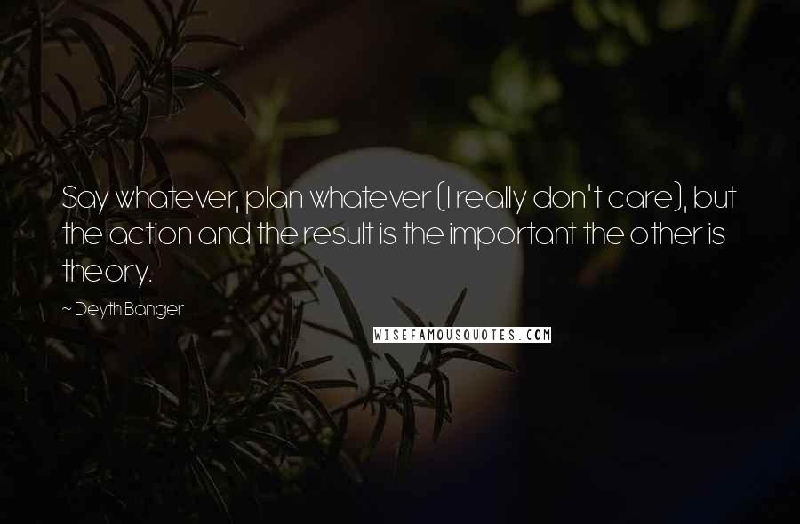 Deyth Banger Quotes: Say whatever, plan whatever (I really don't care), but the action and the result is the important the other is theory.