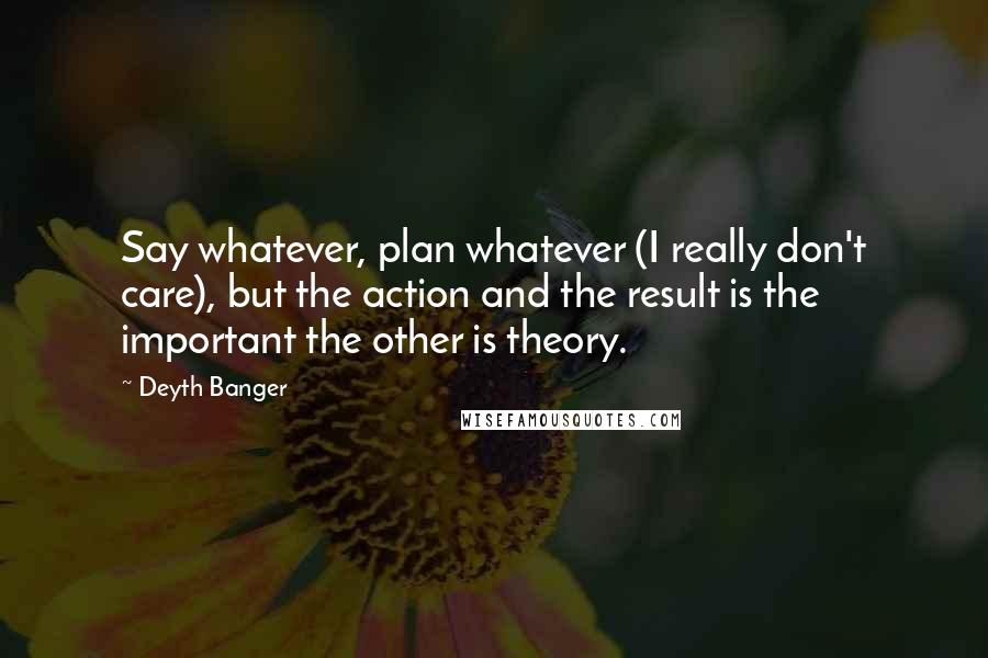 Deyth Banger Quotes: Say whatever, plan whatever (I really don't care), but the action and the result is the important the other is theory.