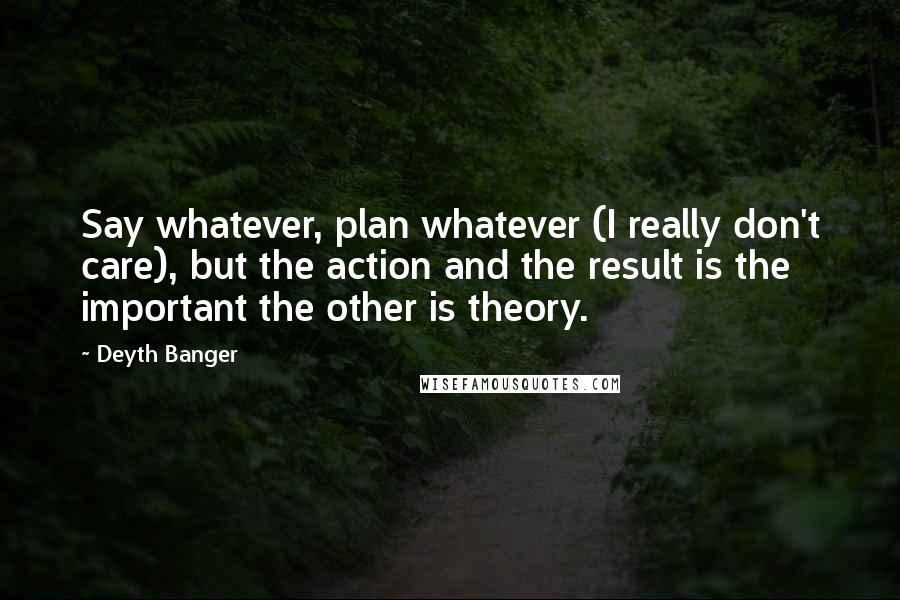 Deyth Banger Quotes: Say whatever, plan whatever (I really don't care), but the action and the result is the important the other is theory.
