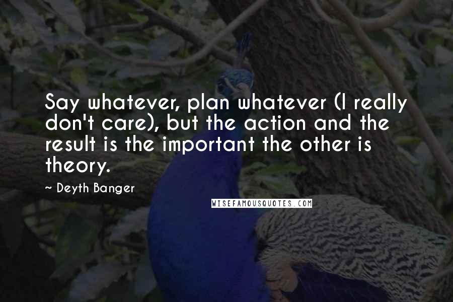 Deyth Banger Quotes: Say whatever, plan whatever (I really don't care), but the action and the result is the important the other is theory.