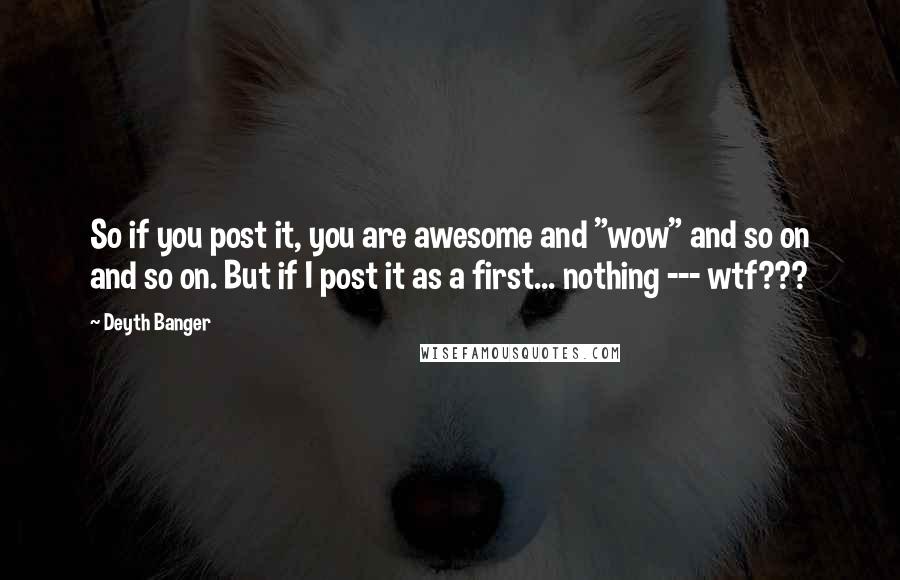 Deyth Banger Quotes: So if you post it, you are awesome and "wow" and so on and so on. But if I post it as a first... nothing --- wtf???