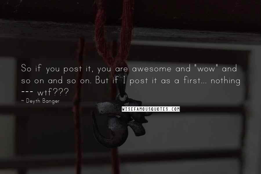 Deyth Banger Quotes: So if you post it, you are awesome and "wow" and so on and so on. But if I post it as a first... nothing --- wtf???