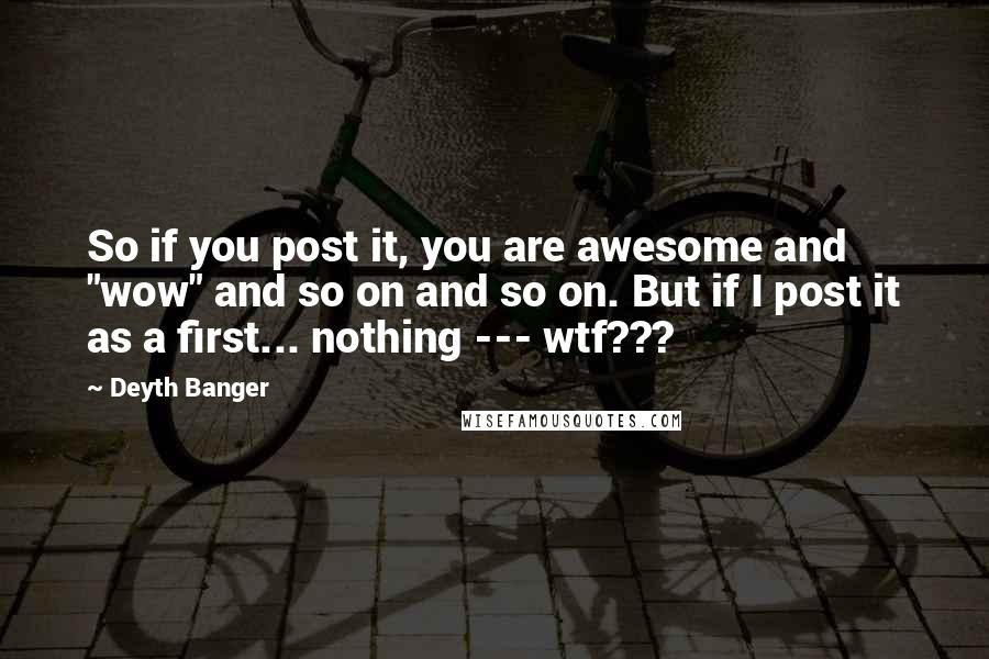 Deyth Banger Quotes: So if you post it, you are awesome and "wow" and so on and so on. But if I post it as a first... nothing --- wtf???