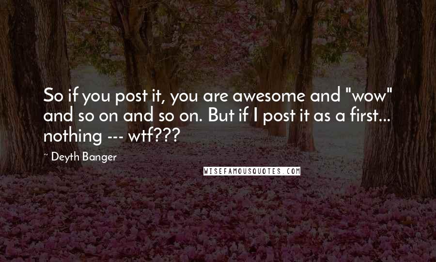 Deyth Banger Quotes: So if you post it, you are awesome and "wow" and so on and so on. But if I post it as a first... nothing --- wtf???