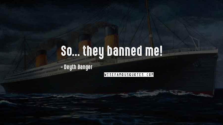 Deyth Banger Quotes: So... they banned me!