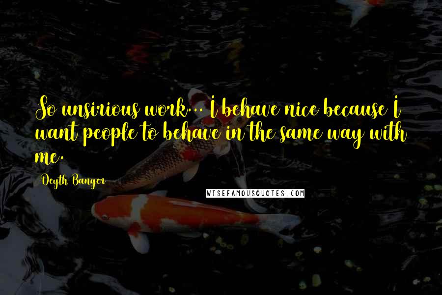 Deyth Banger Quotes: So unsirious work... I behave nice because I want people to behave in the same way with me.