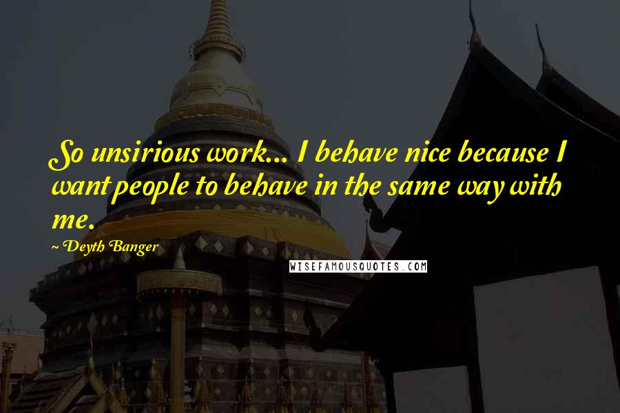 Deyth Banger Quotes: So unsirious work... I behave nice because I want people to behave in the same way with me.