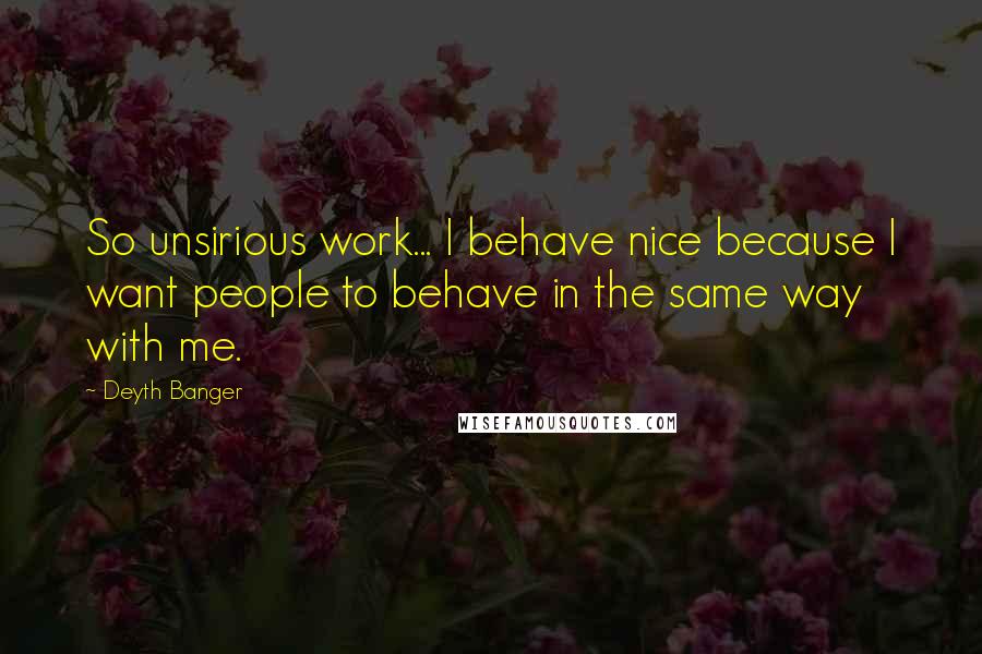 Deyth Banger Quotes: So unsirious work... I behave nice because I want people to behave in the same way with me.