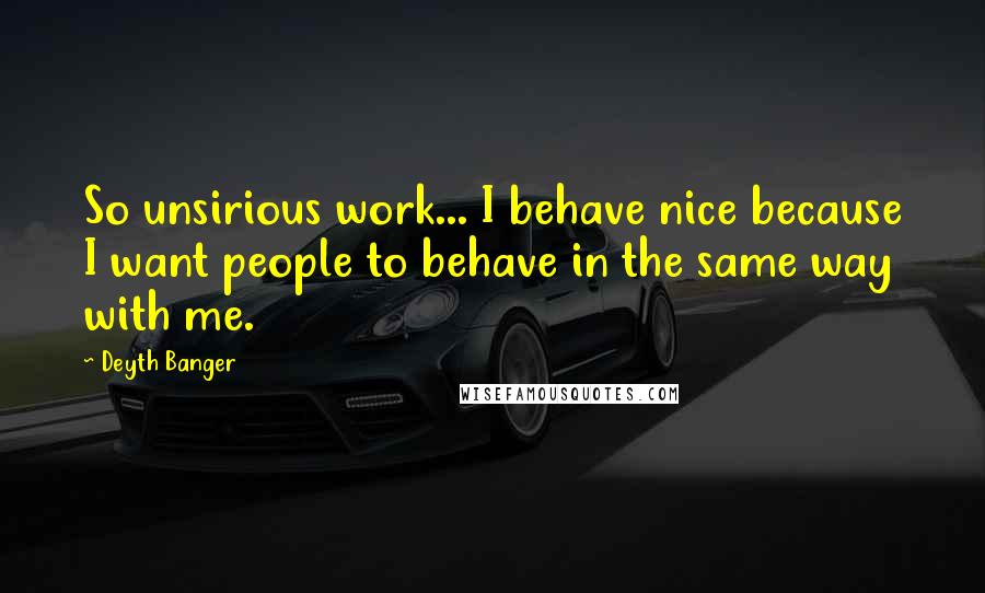 Deyth Banger Quotes: So unsirious work... I behave nice because I want people to behave in the same way with me.