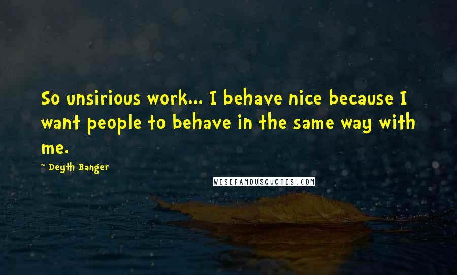 Deyth Banger Quotes: So unsirious work... I behave nice because I want people to behave in the same way with me.