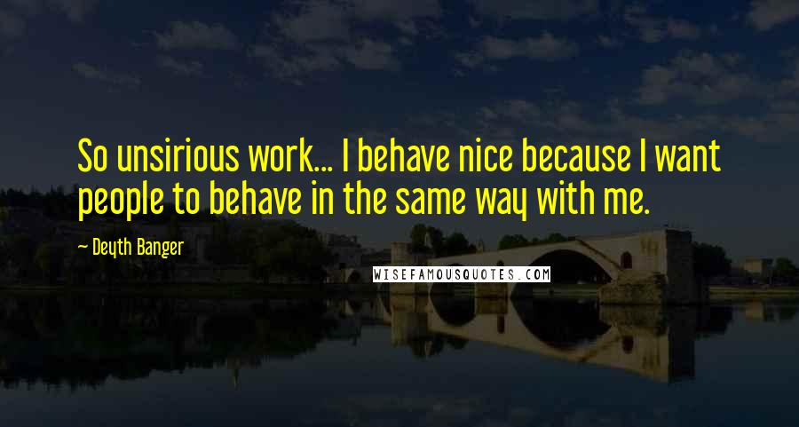 Deyth Banger Quotes: So unsirious work... I behave nice because I want people to behave in the same way with me.