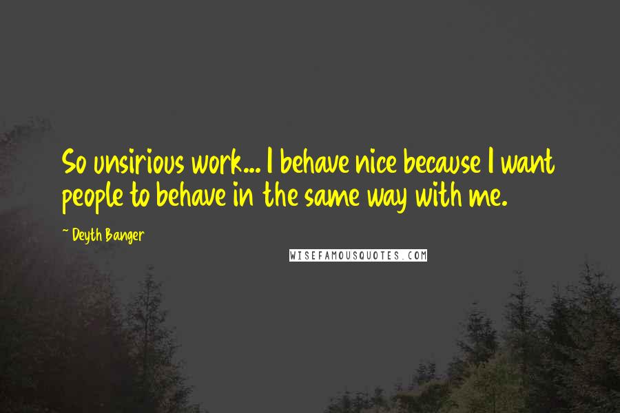 Deyth Banger Quotes: So unsirious work... I behave nice because I want people to behave in the same way with me.