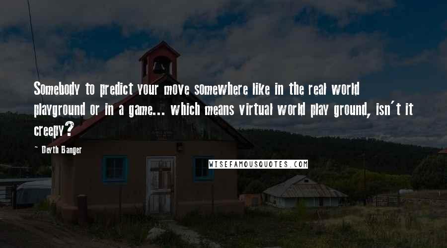 Deyth Banger Quotes: Somebody to predict your move somewhere like in the real world playground or in a game... which means virtual world play ground, isn't it creepy?