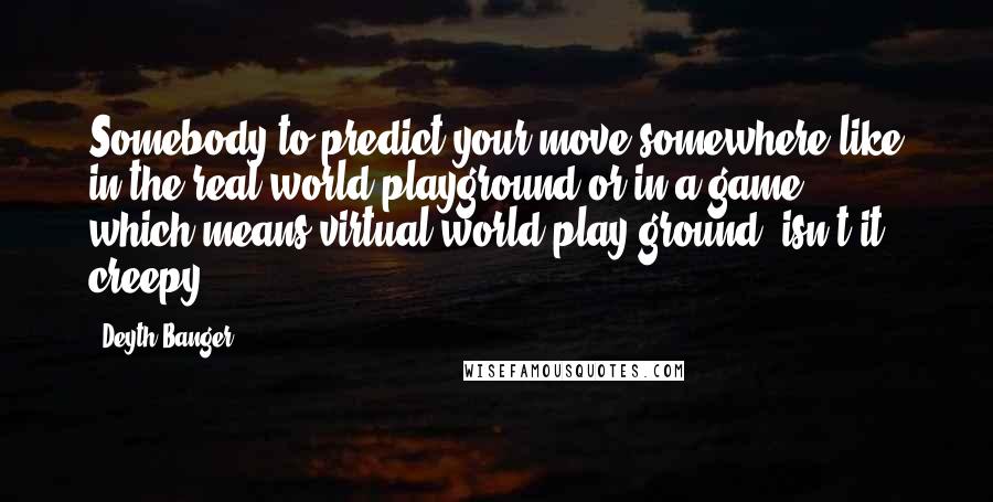 Deyth Banger Quotes: Somebody to predict your move somewhere like in the real world playground or in a game... which means virtual world play ground, isn't it creepy?