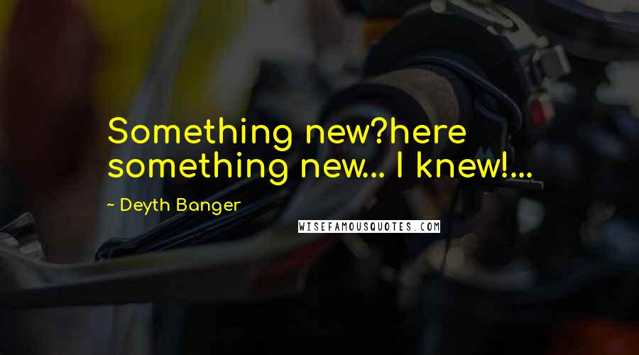 Deyth Banger Quotes: Something new?here something new... I knew!...