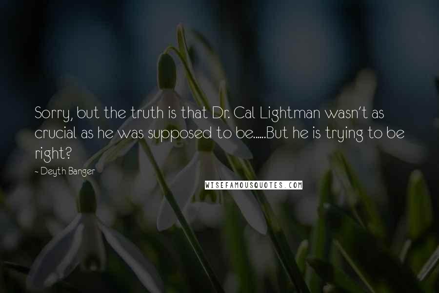 Deyth Banger Quotes: Sorry, but the truth is that Dr. Cal Lightman wasn't as crucial as he was supposed to be......But he is trying to be right?