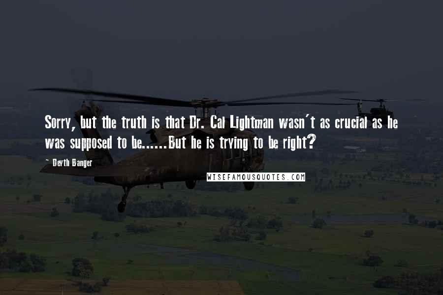 Deyth Banger Quotes: Sorry, but the truth is that Dr. Cal Lightman wasn't as crucial as he was supposed to be......But he is trying to be right?