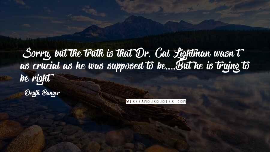 Deyth Banger Quotes: Sorry, but the truth is that Dr. Cal Lightman wasn't as crucial as he was supposed to be......But he is trying to be right?