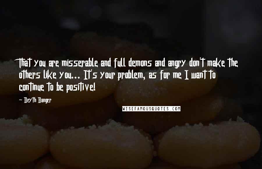 Deyth Banger Quotes: That you are misserable and full demons and angry don't make the others like you... It's your problem, as for me I want to continue to be positive!
