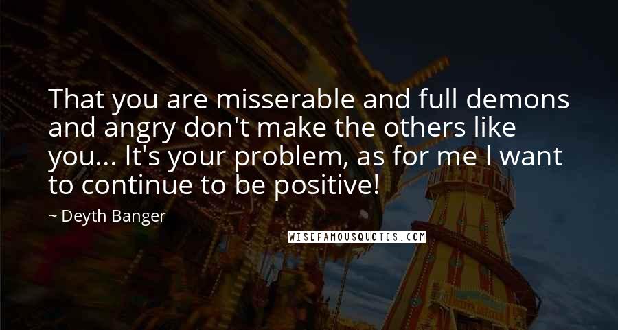 Deyth Banger Quotes: That you are misserable and full demons and angry don't make the others like you... It's your problem, as for me I want to continue to be positive!