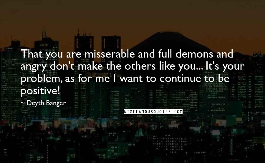 Deyth Banger Quotes: That you are misserable and full demons and angry don't make the others like you... It's your problem, as for me I want to continue to be positive!