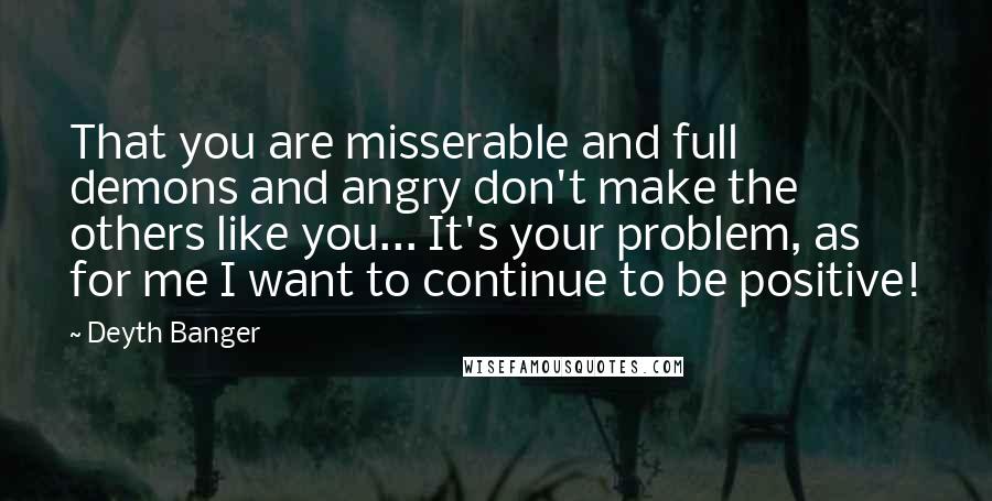 Deyth Banger Quotes: That you are misserable and full demons and angry don't make the others like you... It's your problem, as for me I want to continue to be positive!
