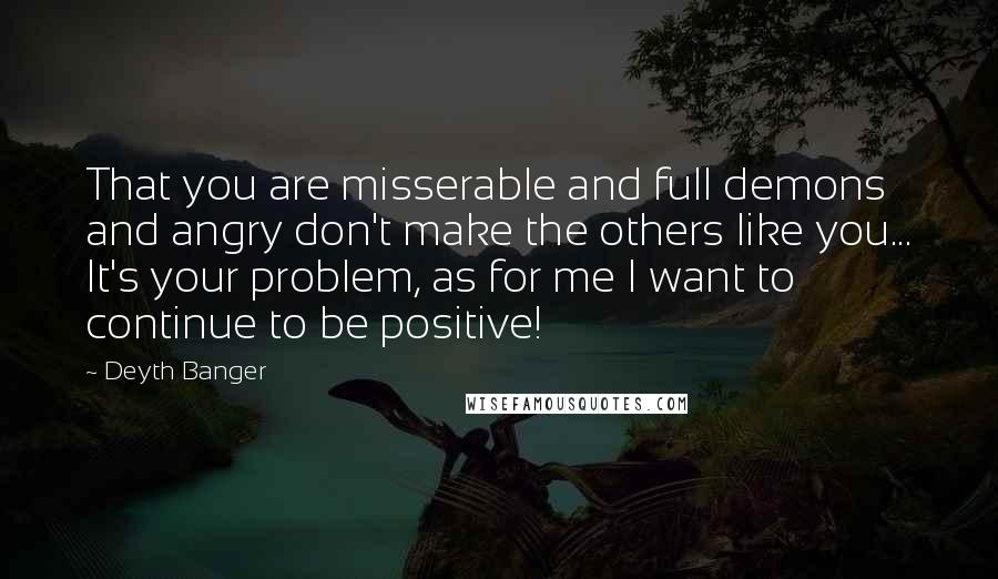 Deyth Banger Quotes: That you are misserable and full demons and angry don't make the others like you... It's your problem, as for me I want to continue to be positive!